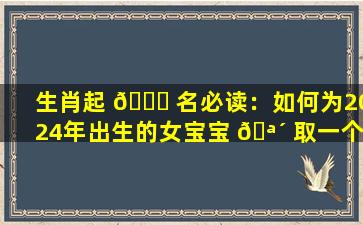 生肖起 🍀 名必读：如何为2024年出生的女宝宝 🪴 取一个免费的好名字